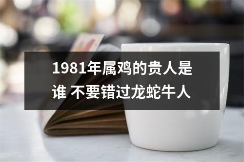<h3>1981年属鸡的贵人是谁不要错过龙蛇牛人