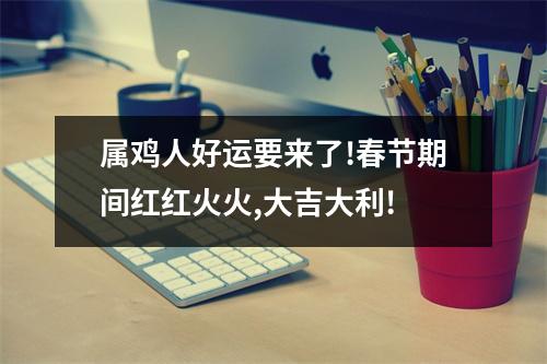 属鸡人好运要来了!春节期间红红火火,大吉大利!