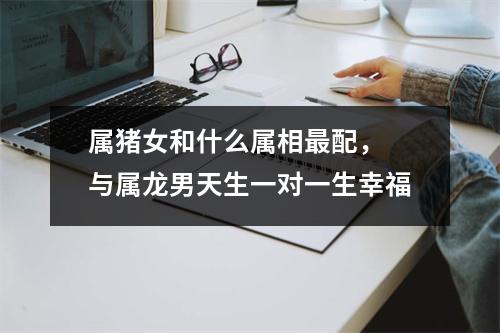属猪女和什么属相配，与属龙男天生一对一生幸福