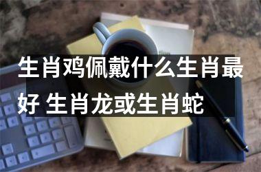生肖鸡佩戴什么生肖好 生肖龙或生肖蛇