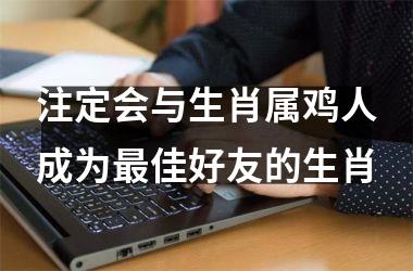 注定会与生肖属鸡人成为佳好友的生肖