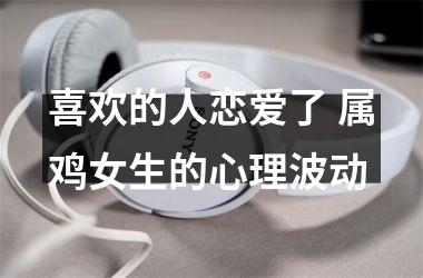 <h3>喜欢的人恋爱了 属鸡女生的心理波动