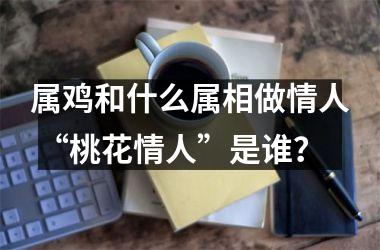 属鸡和什么属相做情人 “桃花情人”是谁？