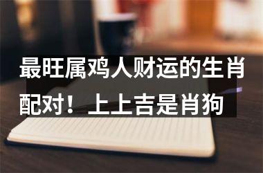<h3>旺属鸡人财运的生肖配对！上上吉是肖狗