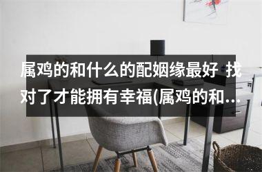 属鸡的和什么的配姻缘好  找对了才能拥有幸福(属鸡的和鸡的姻缘合吗)