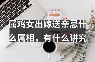 <h3>属鸡女出嫁送亲忌什么属相，有什么讲究