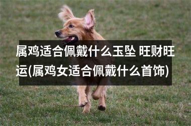 属鸡适合佩戴什么玉坠 旺财旺运(属鸡女适合佩戴什么首饰)