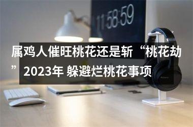 属鸡人催旺桃花还是斩“桃花劫”2025年 躲避烂桃花事项