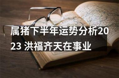 属猪下半年运势分析2025 洪福齐天在事业
