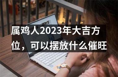 属鸡人2025年大吉方位，可以摆放什么催旺