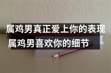 属鸡男真正爱上你的表现 属鸡男喜欢你的细节