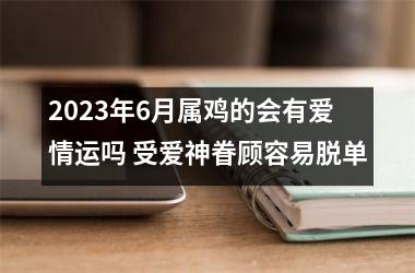 2025年6月属鸡的会有爱情运吗 受爱神眷顾容易脱单