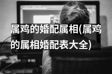 属鸡的婚配属相(属鸡的属相婚配表大全)