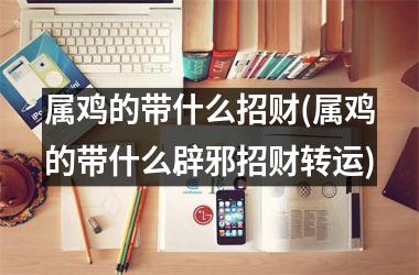 属鸡的带什么招财(属鸡的带什么辟邪招财转运)