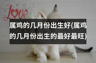 <h3>属鸡的几月份出生好(属鸡的几月份出生的最好最旺)