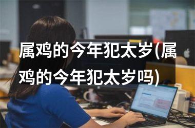 属鸡的今年犯太岁(属鸡的今年犯太岁吗)