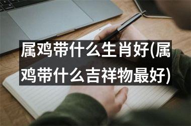 <h3>属鸡带什么生肖好(属鸡带什么吉祥物最好)