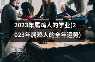 2023年属鸡人的学业(2023年属鸡人的全年运势)