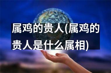 <h3>属鸡的贵人(属鸡的贵人是什么属相)