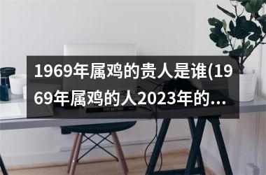 1969年属鸡的贵人是谁(1969年属鸡的人2025年的运势及运程)