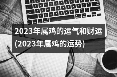 2023年属鸡的运气和财运(2023年属鸡的运势)