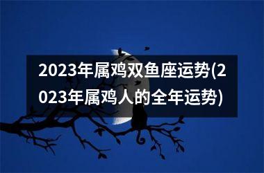 2023年属鸡双鱼座运势(2023年属鸡人的全年运势)