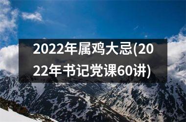 2022年属鸡大忌(2022年书记党课60讲)