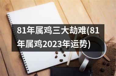 81年属鸡三大劫难(81年属鸡2023年运势)