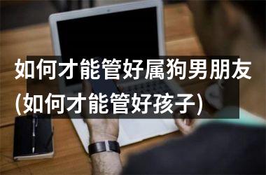 如何才能管好属狗男朋友(如何才能管好孩子)