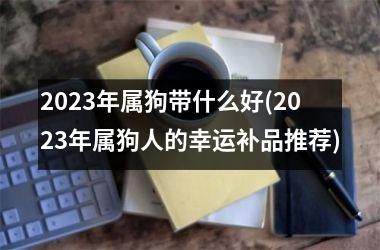 <h3>2025年属狗带什么好(2025年属狗人的幸运补品推荐)