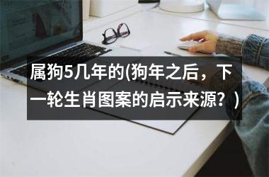 <h3>属狗5几年的(狗年之后，下一轮生肖图案的启示来源？)