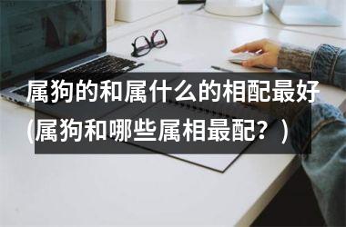 <h3>属狗的和属什么的相配好(属狗和哪些属相配？)