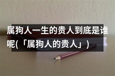 属狗人一生的贵人到底是谁呢(「属狗人的贵人」)