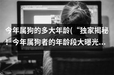 <h3>今年属狗的多大年龄(“独家揭秘！今年属狗者的年龄段大曝光！”)