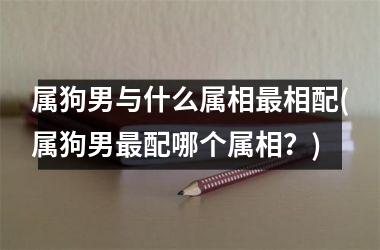 <h3>属狗男与什么属相相配(属狗男配哪个属相？)