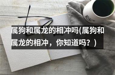 <h3>属狗和属龙的相冲吗(属狗和属龙的相冲，你知道吗？)