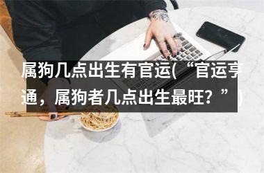 属狗几点出生有官运(“官运亨通，属狗者几点出生旺？”)