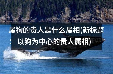 <h3>属狗的贵人是什么属相(新标题： 以狗为中心的贵人属相)