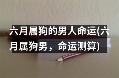 <h3>六月属狗的男人命运(六月属狗男，命运测算)