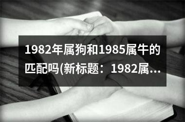 1982年属狗和1985属牛的匹配吗(新标题：1982属狗和1985属牛的配对分析)