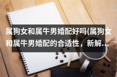 属狗女和属牛男婚配好吗(属狗女和属牛男婚配的合适性，新解析！)