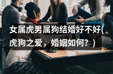 <h3>女属虎男属狗结婚好不好(虎狗之爱，婚姻如何？)