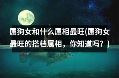 <h3>属狗女和什么属相旺(属狗女旺的搭档属相，你知道吗？)