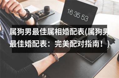 <h3>属狗男最佳属相婚配表(属狗男最佳婚配表：完美配对指南！)