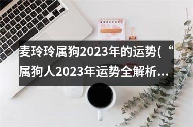 麦玲玲属狗2023年的运势(“属狗人2023年运势全解析”)