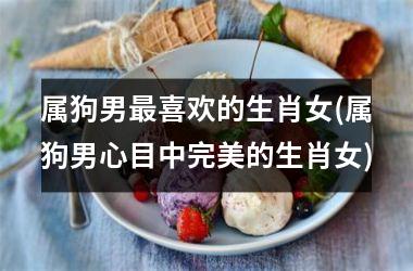 <h3>属狗男最喜欢的生肖女(属狗男心目中完美的生肖女)