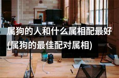<h3>属狗的人和什么属相配最好(属狗的最佳配对属相)