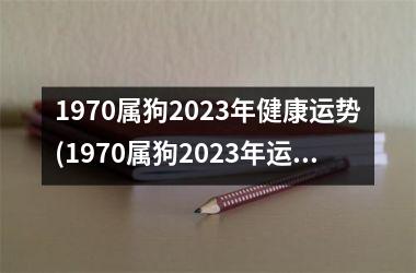 1970属狗2023年健康运势(1970属狗2023年运势及运程每月运程)