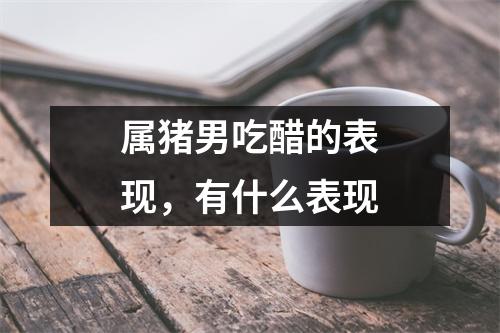 属猪男吃醋的表现，有什么表现
