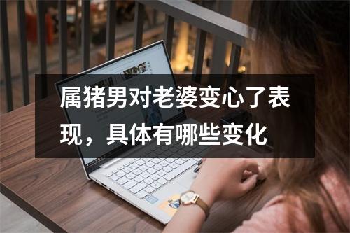 属猪男对老婆变心了表现，具体有哪些变化